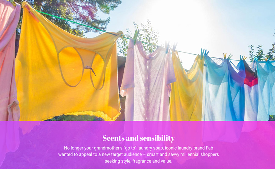 Colorful linens are hanging to dry on a sunny day with a headline that reads: “Scents and sensibility: No longer your grandmother’s “go to” laundry soap, iconic laundry brand Fab wanted to appeal to a new target audience—smart and savvy millennial shoppers seeking style, fragrance and value.