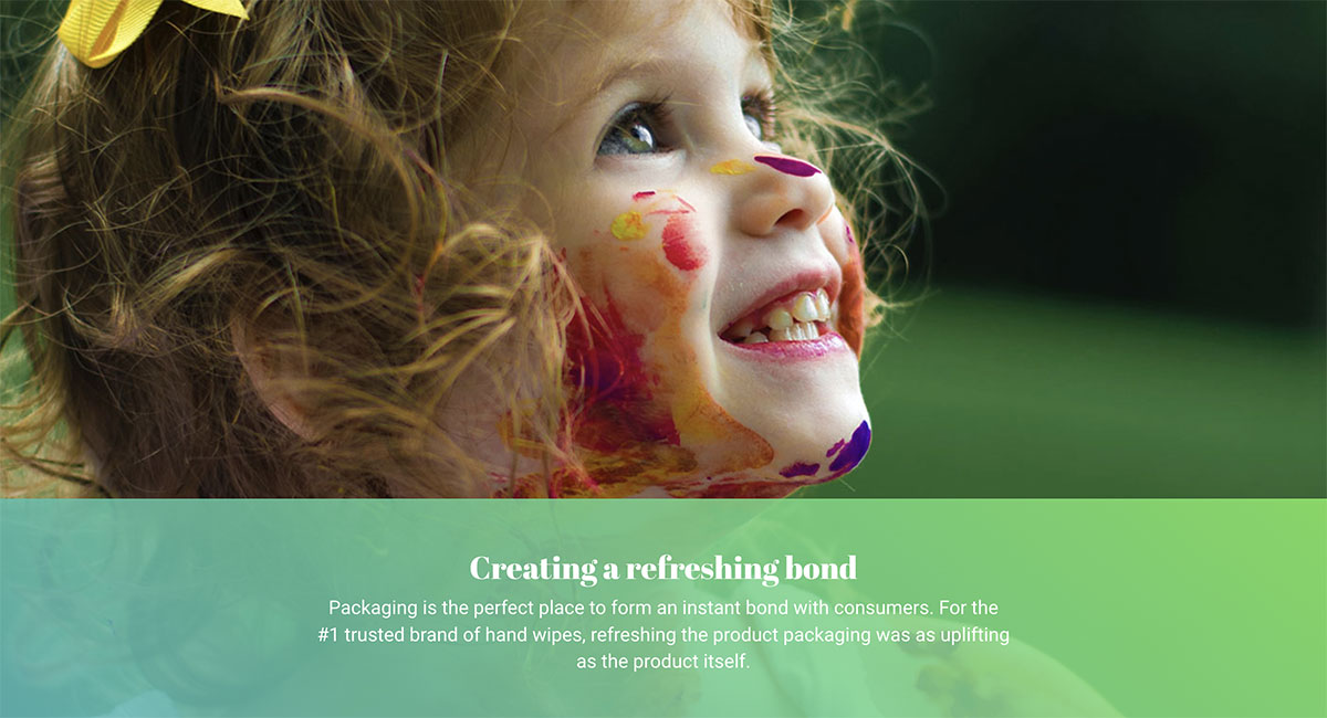 A toddler girl smiles looking upward with colorful finger paint on her face. Text on the image reads “Creating a refreshing bond: Packaging is the perfect place to form an instant bong with consumers. For the #1 trusted brand of hand wipes, refreshing the product packaging was as uplifting as the product itself."
